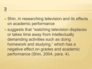 3
Shin, in researching television and its effects
on academic performance
 suggests that “watching television displaces
or takes time away from intellectually
demanding activities such as doing
homework and studying,” which has a
negative effect on grades and academic
performance (Shin, 2004, para. 4).


 
