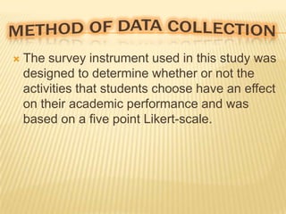 

The survey instrument used in this study was
designed to determine whether or not the
activities that students choose have an effect
on their academic performance and was
based on a five point Likert-scale.

 
