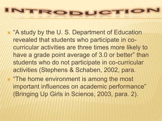 



“A study by the U. S. Department of Education
revealed that students who participate in cocurricular activities are three times more likely to
have a grade point average of 3.0 or better” than
students who do not participate in co-curricular
activities (Stephens & Schaben, 2002, para.
“The home environment is among the most
important influences on academic performance”
(Bringing Up Girls in Science, 2003, para. 2).

 