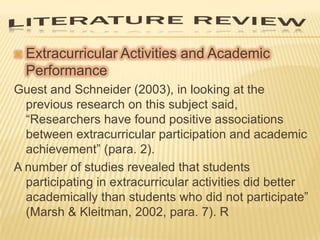 

Extracurricular Activities and Academic
Performance

Guest and Schneider (2003), in looking at the
previous research on this subject said,
“Researchers have found positive associations
between extracurricular participation and academic
achievement” (para. 2).
A number of studies revealed that students
participating in extracurricular activities did better
academically than students who did not participate”
(Marsh & Kleitman, 2002, para. 7). R

 