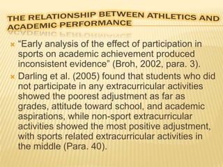 “Early analysis of the effect of participation in
sports on academic achievement produced
inconsistent evidence” (Broh, 2002, para. 3).
 Darling et al. (2005) found that students who did
not participate in any extracurricular activities
showed the poorest adjustment as far as
grades, attitude toward school, and academic
aspirations, while non-sport extracurricular
activities showed the most positive adjustment,
with sports related extracurricular activities in
the middle (Para. 40).


 