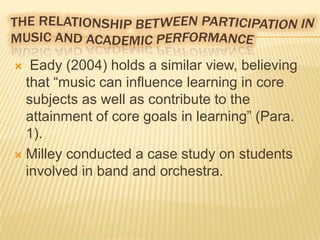 Eady (2004) holds a similar view, believing
that “music can influence learning in core
subjects as well as contribute to the
attainment of core goals in learning” (Para.
1).
 Milley conducted a case study on students
involved in band and orchestra.


 