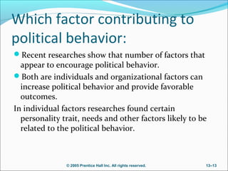 Which factor contributing to
political behavior:
Recent researches show that number of factors that

appear to encourage political behavior.
Both are individuals and organizational factors can
increase political behavior and provide favorable
outcomes.
In individual factors researches found certain
personality trait, needs and other factors likely to be
related to the political behavior.

© 2005 Prentice Hall Inc. All rights reserved.

13–13

 