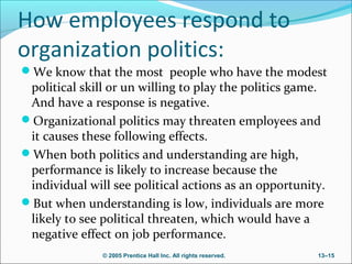 How employees respond to
organization politics:
We know that the most people who have the modest

political skill or un willing to play the politics game.
And have a response is negative.
Organizational politics may threaten employees and
it causes these following effects.
When both politics and understanding are high,
performance is likely to increase because the
individual will see political actions as an opportunity.
But when understanding is low, individuals are more
likely to see political threaten, which would have a
negative effect on job performance.
© 2005 Prentice Hall Inc. All rights reserved.

13–15

 