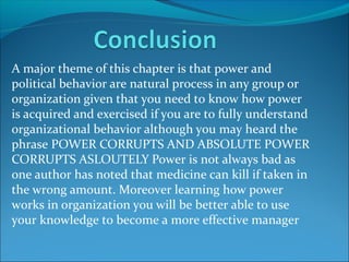 A major theme of this chapter is that power and
political behavior are natural process in any group or
organization given that you need to know how power
is acquired and exercised if you are to fully understand
organizational behavior although you may heard the
phrase POWER CORRUPTS AND ABSOLUTE POWER
CORRUPTS ASLOUTELY Power is not always bad as
one author has noted that medicine can kill if taken in
the wrong amount. Moreover learning how power
works in organization you will be better able to use
your knowledge to become a more effective manager

 