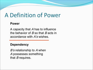 Power
A capacity that A has to influence
the behavior of B so that B acts in
accordance with A’s wishes.
Dependency

B’s relationship to A when
A possesses something
that B requires.

 