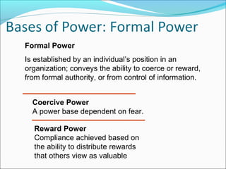 Formal Power
Is established by an individual’s position in an
organization; conveys the ability to coerce or reward,
from formal authority, or from control of information.
Coercive Power
A power base dependent on fear.
Reward Power
Compliance achieved based on
the ability to distribute rewards
that others view as valuable

 