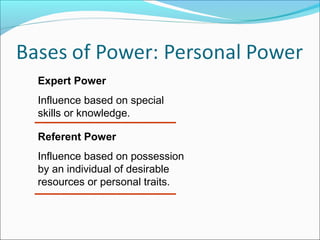 Expert Power
Influence based on special
skills or knowledge.
Referent Power
Influence based on possession
by an individual of desirable
resources or personal traits.

 
