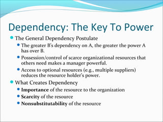 Dependency: The Key To Power
The General Dependency Postulate
 The greater B’s dependency on A, the greater the power A
has over B.
 Possession/control of scarce organizational resources that
others need makes a manager powerful.
 Access to optional resources (e.g., multiple suppliers)
reduces the resource holder’s power.
What Creates Dependency
 Importance of the resource to the organization
 Scarcity of the resource
 Nonsubstitutability of the resource

 
