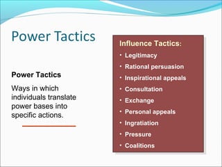 Influence Tactics: :
Influence Tactics
• • Legitimacy
Legitimacy

Power Tactics
Ways in which
individuals translate
power bases into
specific actions.

• • Rational persuasion
Rational persuasion
• • Inspirational appeals
Inspirational appeals
• • Consultation
Consultation
• • Exchange
Exchange
• • Personal appeals
Personal appeals
• • Ingratiation
Ingratiation
• • Pressure
Pressure
• • Coalitions
Coalitions

 