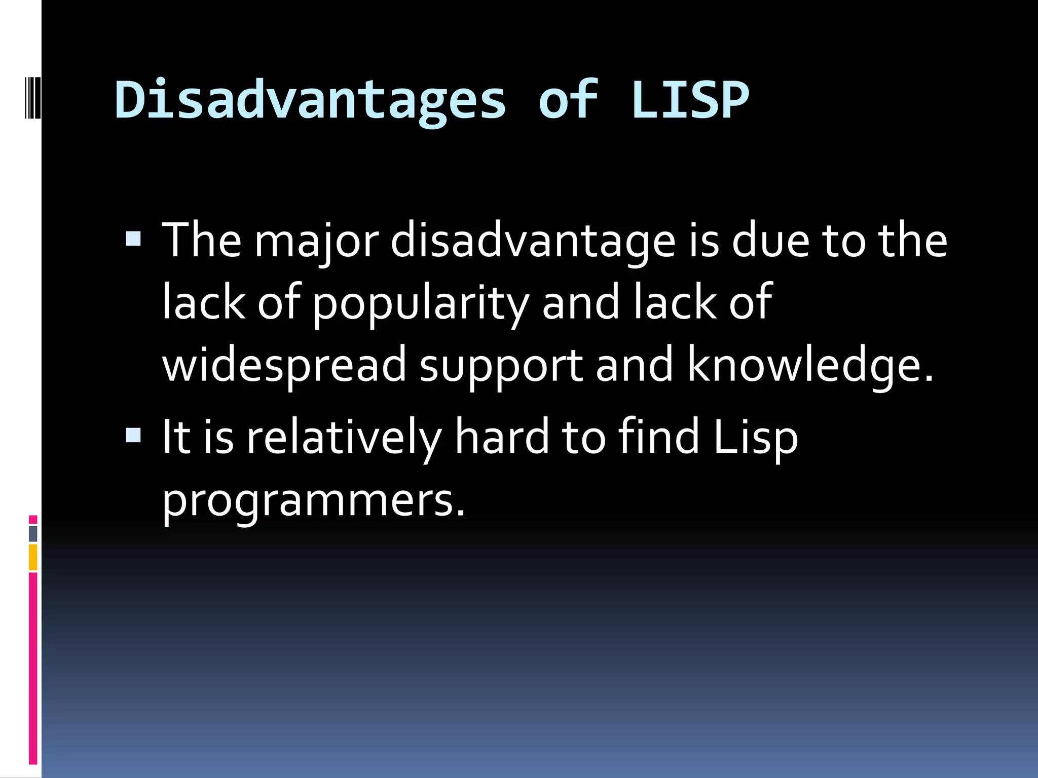 Disadvantages of LISP
 The major disadvantage is due to the

lack of popularity and lack of
widespread support and knowledge.
 It is relatively hard to find Lisp
programmers.

 