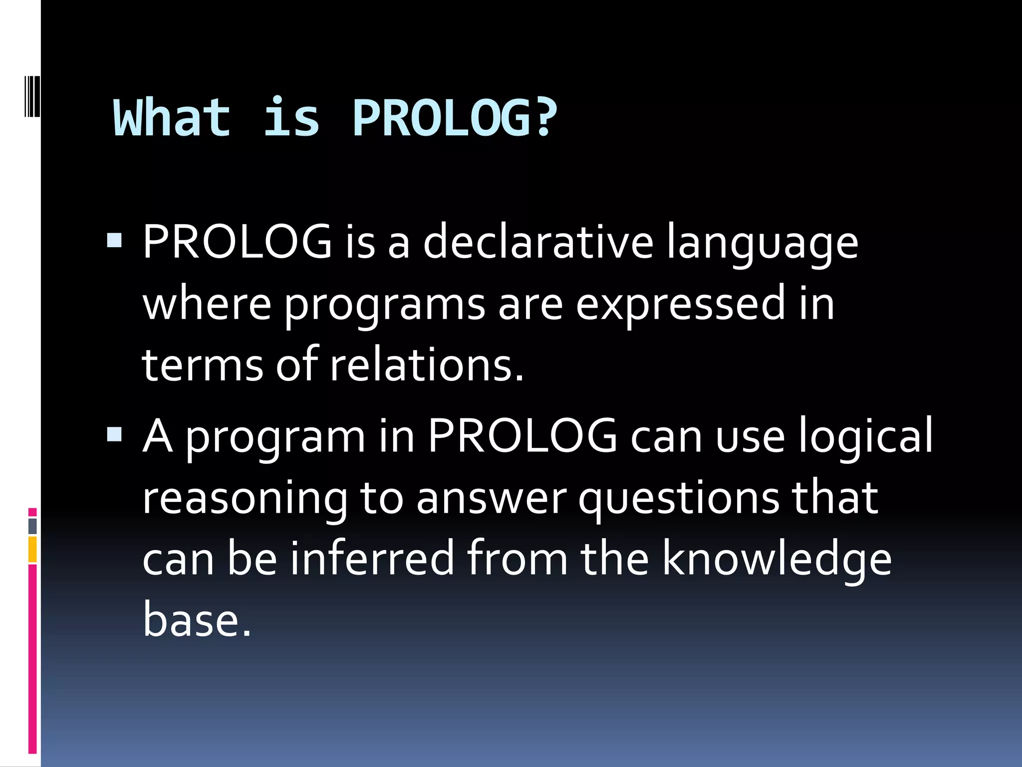 What is PROLOG?
 PROLOG is a declarative language

where programs are expressed in
terms of relations.
 A program in PROLOG can use logical
reasoning to answer questions that
can be inferred from the knowledge
base.

 