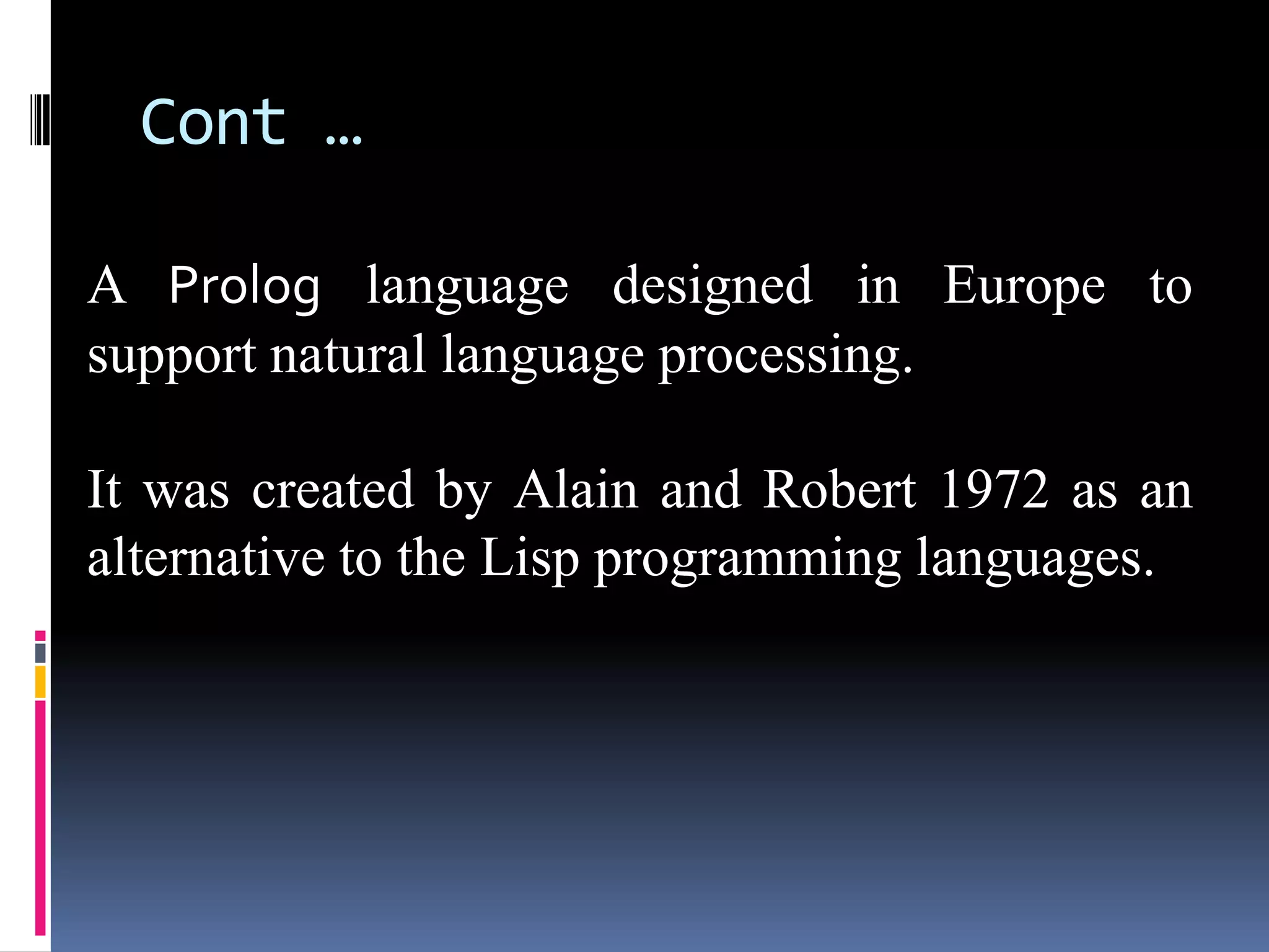 Cont …
A Prolog language designed in Europe to
support natural language processing.
It was created by Alain and Robert 1972 as an
alternative to the Lisp programming languages.

 