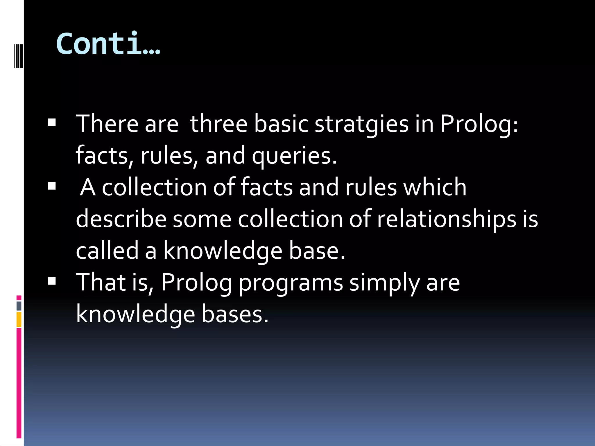Conti…
 There are three basic stratgies in Prolog:
facts, rules, and queries.
 A collection of facts and rules which
describe some collection of relationships is
called a knowledge base.
 That is, Prolog programs simply are
knowledge bases.

 