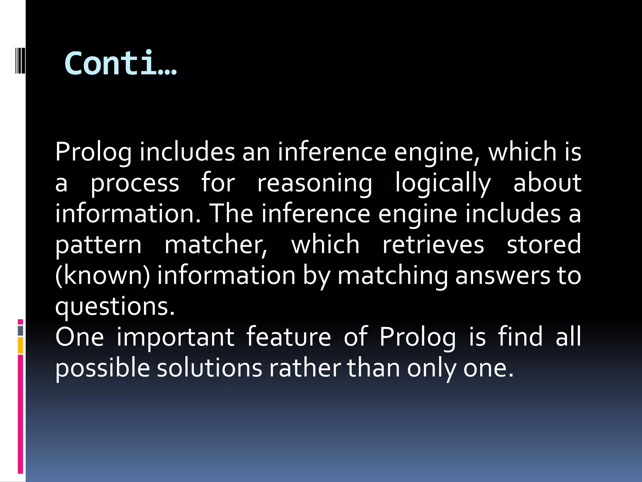 Conti…
Prolog includes an inference engine, which is
a process for reasoning logically about
information. The inference engine includes a
pattern matcher, which retrieves stored
(known) information by matching answers to
questions.
One important feature of Prolog is find all
possible solutions rather than only one.

 