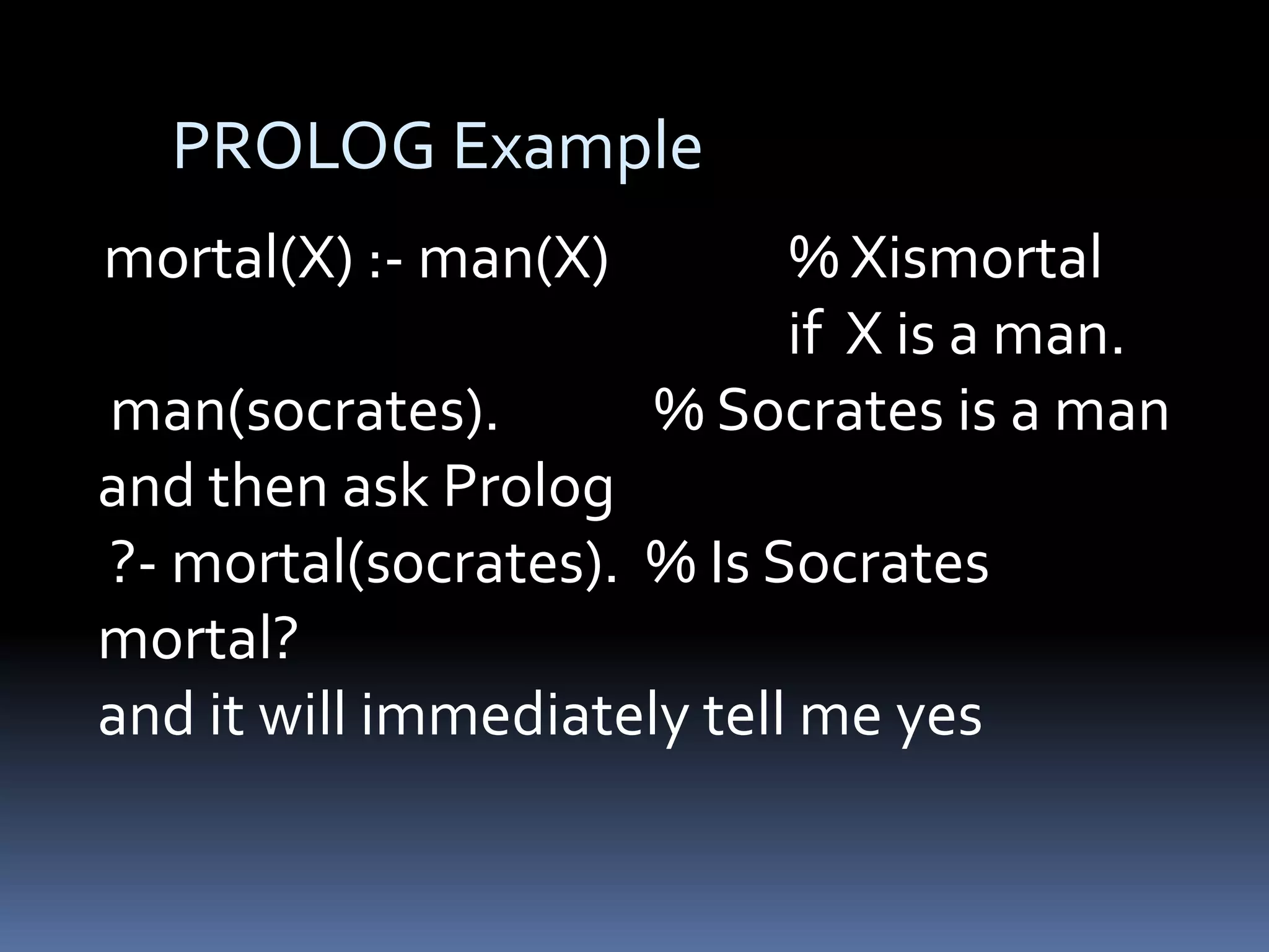 PROLOG Example
mortal(X) :- man(X)

% Xismortal
if X is a man.
% Socrates is a man

man(socrates).
and then ask Prolog
?- mortal(socrates). % Is Socrates
mortal?
and it will immediately tell me yes

 