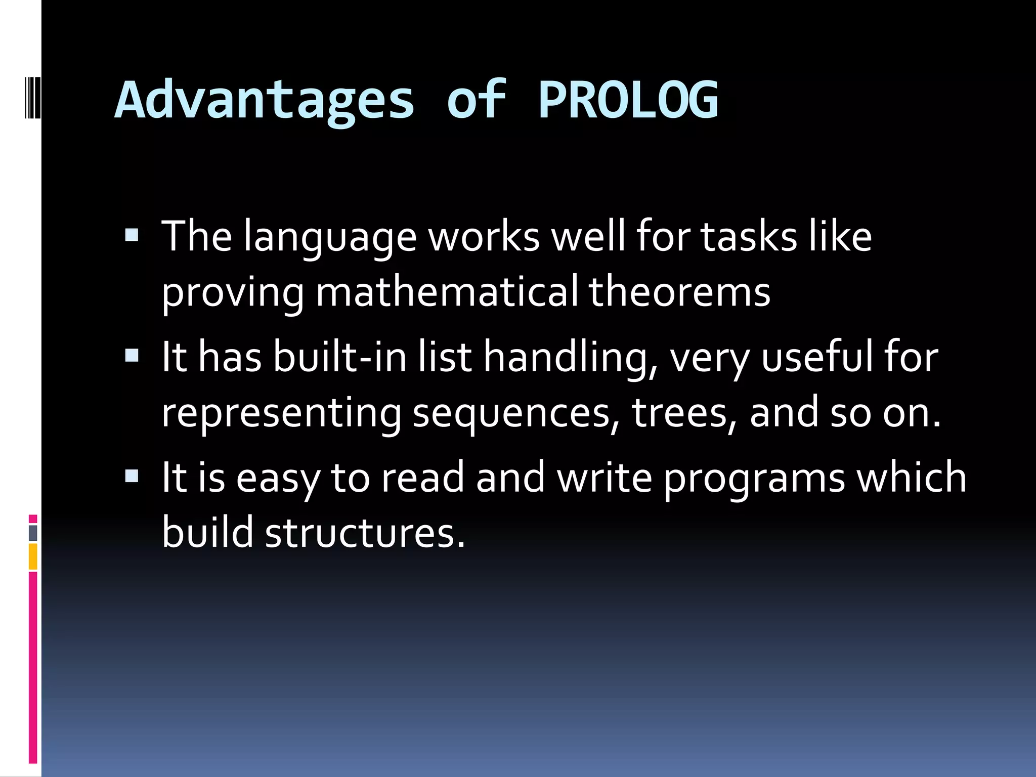 Advantages of PROLOG
 The language works well for tasks like

proving mathematical theorems
 It has built-in list handling, very useful for
representing sequences, trees, and so on.
 It is easy to read and write programs which
build structures.

 