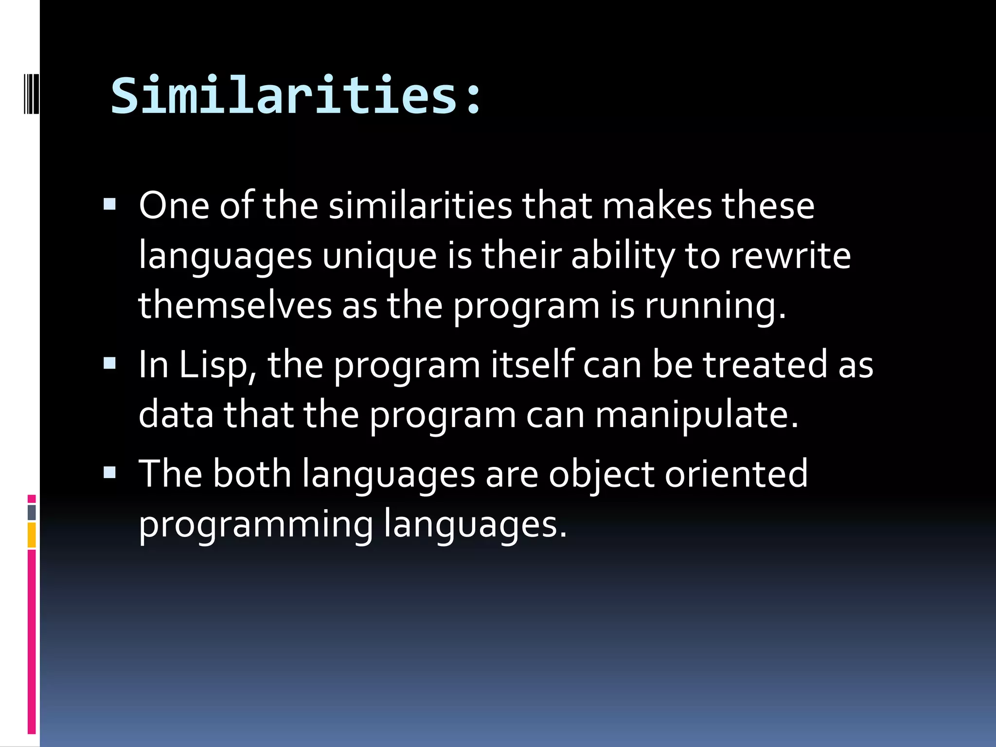 Similarities:
 One of the similarities that makes these

languages unique is their ability to rewrite
themselves as the program is running.
 In Lisp, the program itself can be treated as
data that the program can manipulate.
 The both languages are object oriented
programming languages.

 