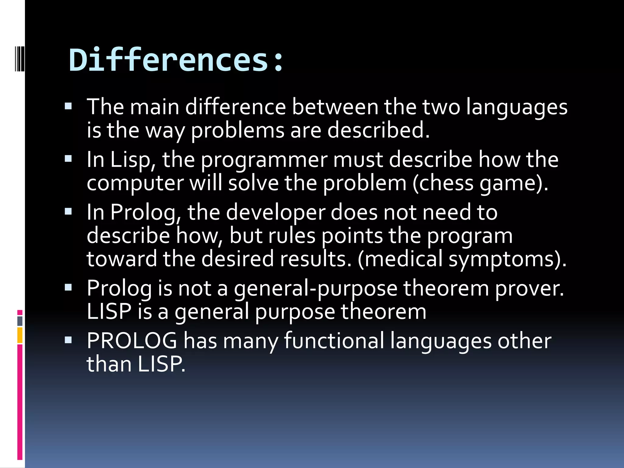 Differences:
 The main difference between the two languages
is the way problems are described.
 In Lisp, the programmer must describe how the
computer will solve the problem (chess game).
 In Prolog, the developer does not need to
describe how, but rules points the program

toward the desired results. (medical symptoms).
 Prolog is not a general-purpose theorem prover.
LISP is a general purpose theorem
 PROLOG has many functional languages other
than LISP.

 