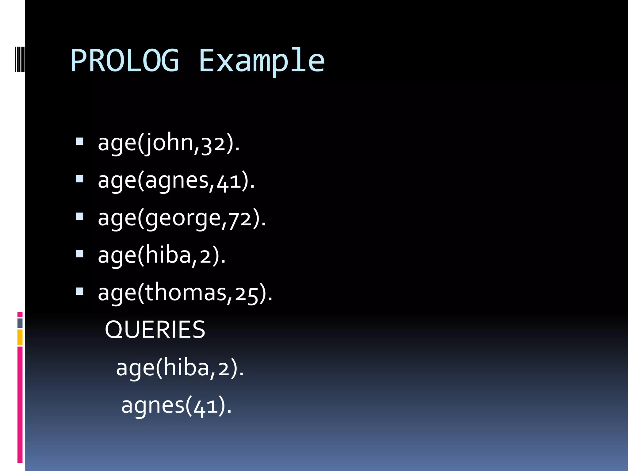 PROLOG Example
 age(john,32).
 age(agnes,41).

 age(george,72).
 age(hiba,2).
 age(thomas,25).

QUERIES
age(hiba,2).
agnes(41).

 
