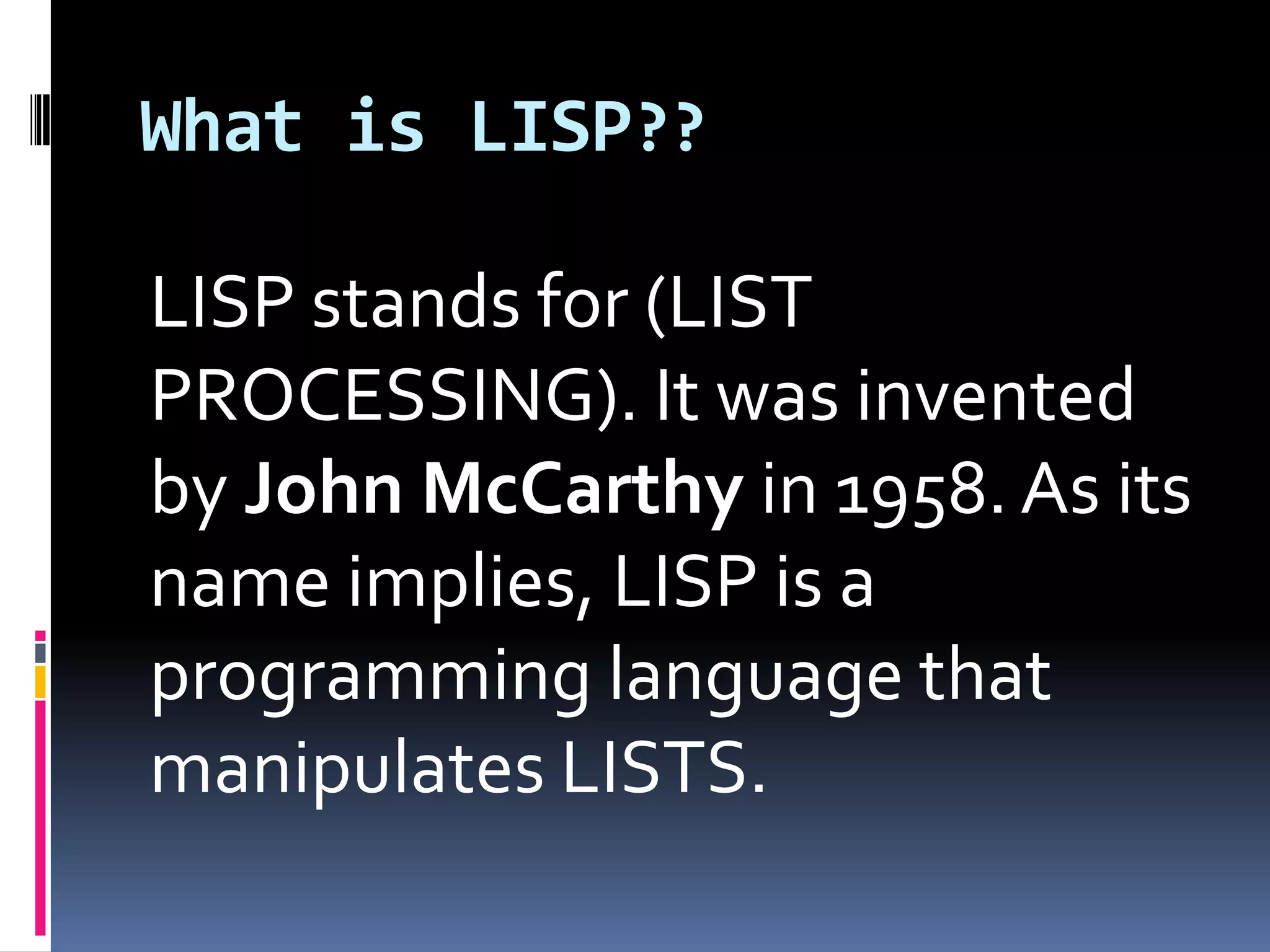 What is LISP??
LISP stands for (LIST
PROCESSING). It was invented
by John McCarthy in 1958. As its
name implies, LISP is a
programming language that
manipulates LISTS.

 