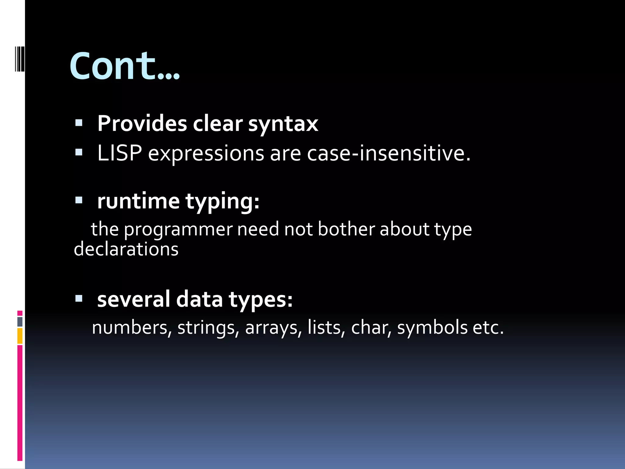 Cont…
 Provides clear syntax
 LISP expressions are case-insensitive.
 runtime typing:
the programmer need not bother about type
declarations

 several data types:
numbers, strings, arrays, lists, char, symbols etc.

 