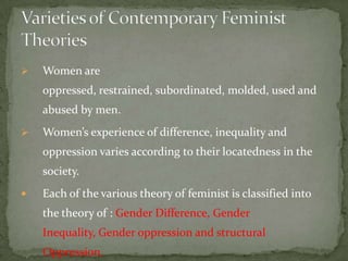 

Women are

oppressed, restrained, subordinated, molded, used and
abused by men.


Women’s experience of difference, inequality and

oppression varies according to their locatedness in the
society.


Each of the various theory of feminist is classified into

the theory of : Gender Difference, Gender
Inequality, Gender oppression and structural
Oppression.

 
