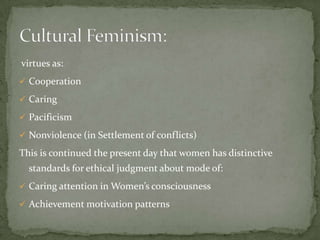 virtues as:
 Cooperation
 Caring
 Pacificism
 Nonviolence (in Settlement of conflicts)

This is continued the present day that women has distinctive
standards for ethical judgment about mode of:
 Caring attention in Women’s consciousness
 Achievement motivation patterns

 