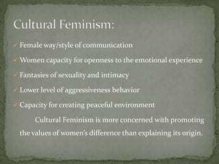  Female way/style of communication

 Women capacity for openness to the emotional experience
 Fantasies of sexuality and intimacy
 Lower level of aggressiveness behavior
 Capacity for creating peaceful environment

Cultural Feminism is more concerned with promoting

the values of women’s difference than explaining its origin.

 