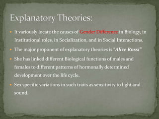  It variously locate the causes of Gender Difference in Biology, in

Institutional roles, in Socialization, and in Social Interactions.
 The major proponent of explanatory theories is “Alice Rossi”
 She has linked different Biological functions of males and

females to different patterns of hormonally determined
development over the life cycle.
 Sex specific variations in such traits as sensitivity to light and

sound.

 