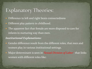  Difference in left and right brain connectedness
 Different play pattern in childhood.
 The apparent fact that female are more disposed to care for

infants in nurturing way than men.
Institutional Explanations:
 Gender difference result from the different roles, that men and

women play in various institutional settings.
 Major determinant is seen in ‘Sexual Division of Labor’ that links

women with different roles like:

 