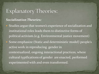Socialization Theories:
 Studies argue that women’s experience of socialization and

institutional roles leads them to distinctive forms of
political activism.(e.g. Environmental justice movement)
 Some emphasize (Static and deterministic model) people’s

active work in reproducing gender in
contextualized, ongoing interactional practices, where
cultural typifications of gender are enacted, performed
experimented with and even transformed.

 
