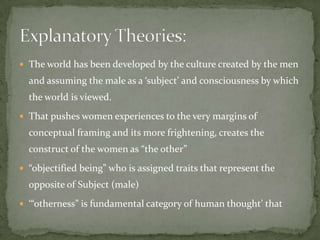  The world has been developed by the culture created by the men

and assuming the male as a ‘subject’ and consciousness by which
the world is viewed.
 That pushes women experiences to the very margins of

conceptual framing and its more frightening, creates the
construct of the women as “the other”
 “objectified being” who is assigned traits that represent the

opposite of Subject (male)
 ‘“otherness” is fundamental category of human thought’ that

 