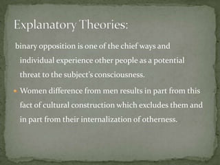binary opposition is one of the chief ways and

individual experience other people as a potential
threat to the subject’s consciousness.
 Women difference from men results in part from this

fact of cultural construction which excludes them and
in part from their internalization of otherness.

 