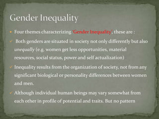  Four themes characterizing ‘Gender Inequality’, these are :
 Both genders are situated in society not only differently but also

unequally (e.g. women get less opportunities, material
resources, social status, power and self actualization)
 Inequality results from the organization of society, not from any

significant biological or personality differences between women
and men.
 Although individual human beings may vary somewhat from

each other in profile of potential and traits. But no pattern

 