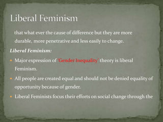 that what ever the cause of difference but they are more
durable, more penetrative and less easily to change.
Liberal Feminism:
 Major expression of ‘Gender Inequality’ theory is liberal

Feminism.
 All people are created equal and should not be denied equality of

opportunity because of gender.
 Liberal Feminists focus their efforts on social change through the

 