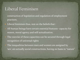 construction of legislation and regulation of employment
practices.
 Liberal feminism thus, rest on the beliefs that :
 All human beings have certain essential features- capacity for

reason, moral agency and self-actualization.
 The exercise of these capacities can be secured through legal

recognition of universal rights
 The inequalities between men and women are assigned by

‘sex’, are actually social constructions, having no basis in “nature”

 