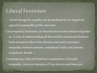  Social change for equality can be produced by an organized

appeal to reasonable public and state.
Contemporary Feminists’, an introduction to the concept of gender
as :“a way of understanding all the socially constructed features

built around an idea of sex identity and used to produce
inequality between persons considered ‘male’ and persons
considered ‘female …”
Contemporary Liberal Feminism’s explanation of Gender
inequality turns on interplay of Four factors and these are:

 