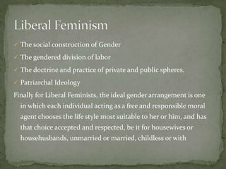  The social construction of Gender
 The gendered division of labor
 The doctrine and practice of private and public spheres.
 Patriarchal Ideology

Finally for Liberal Feminists, the ideal gender arrangement is one
in which each individual acting as a free and responsible moral
agent chooses the life style most suitable to her or him, and has
that choice accepted and respected, be it for housewives or

househusbands, unmarried or married, childless or with

 