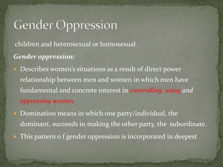 children and heterosexual or homosexual.
Gender oppression:
 Describes women’s situations as a result of direct power

relationship between men and women in which men have
fundamental and concrete interest in controlling, using and
oppressing women.
 Domination means in which one party/individual, the

dominant, succeeds in making the other party, the subordinate.
 This pattern o f gender oppression is incorporated in deepest

 