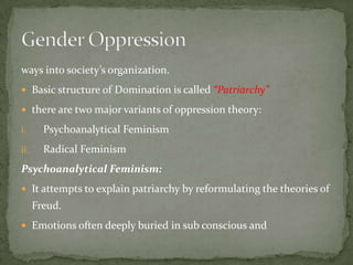 ways into society’s organization.
 Basic structure of Domination is called “Patriarchy”
 there are two major variants of oppression theory:
i.

Psychoanalytical Feminism

ii.

Radical Feminism

Psychoanalytical Feminism:
 It attempts to explain patriarchy by reformulating the theories of

Freud.
 Emotions often deeply buried in sub conscious and

 