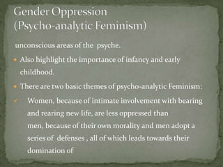 unconscious areas of the psyche.
 Also highlight the importance of infancy and early

childhood.
 There are two basic themes of psycho-analytic Feminism:



Women, because of intimate involvement with bearing
and rearing new life, are less oppressed than
men, because of their own morality and men adopt a

series of defenses , all of which leads towards their
domination of

 