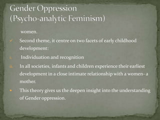 women.


Second theme, it centre on two facets of early childhood
development:

i.

Individuation and recognition

ii.

In all societies, infants and children experience their earliest
development in a close intimate relationship with a women- a
mother.



This theory gives us the deepen insight into the understanding

of Gender oppression.

 