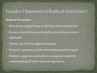 Radical Feminism:
 Male power and privilege is the basis of social relations
 Sexism is the ultimate tool used by men to keep women

oppressed
 Women are the first oppressed group
 Women's oppression is the most widespread & deepest
 Women’s oppression provides a conceptual model for

understanding all other forms of oppression.

 