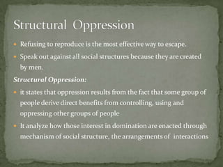  Refusing to reproduce is the most effective way to escape.
 Speak out against all social structures because they are created

by men.
Structural Oppression:
 it states that oppression results from the fact that some group of

people derive direct benefits from controlling, using and
oppressing other groups of people
 It analyze how those interest in domination are enacted through

mechanism of social structure, the arrangements of interactions

 