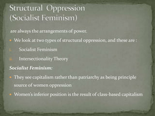 are always the arrangements of power.
 We look at two types of structural oppression, and these are :
i.

Socialist Feminism

ii.

Intersectionality Theory

Socialist Feminism:
 They see capitalism rather than patriarchy as being principle

source of women oppression
 Women’s inferior position is the result of class-based capitalism

 