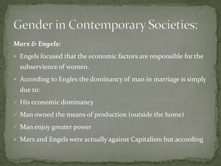 Marx & Engels:
 Engels focused that the economic factors are responsible for the

subservience of women.
 According to Engles the dominancy of man in marriage is simply

due to:
 His economic dominancy
 Man owned the means of production (outside the home)
 Man enjoy greater power
 Marx and Engels were actually against Capitalism but according

 
