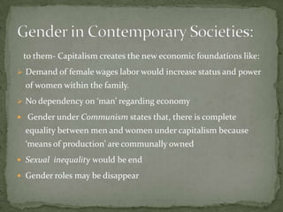 to them- Capitalism creates the new economic foundations like:
 Demand of female wages labor would increase status and power

of women within the family.
 No dependency on ‘man’ regarding economy
 Gender under Communism states that, there is complete

equality between men and women under capitalism because
‘means of production’ are communally owned
 Sexual inequality would be end

 Gender roles may be disappear

 