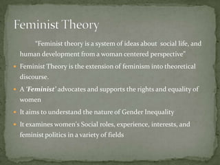 “Feminist theory is a system of ideas about social life, and
human development from a woman centered perspective”
 Feminist Theory is the extension of feminism into theoretical

discourse.
 A ‘Feminist’ advocates and supports the rights and equality of

women
 It aims to understand the nature of Gender Inequality
 It examines women's Social roles, experience, interests, and

feminist politics in a variety of fields

 