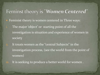  Feminist theory is women centered in Three ways:
i.

The major ‘object’ or starting point of all the
investigation is situation and experience of women in
society

ii.

It treats women as the “central Subjects” in the
investigation process, (see the world from the point of
women)

iii.

It is seeking to produce a better world for women .

 